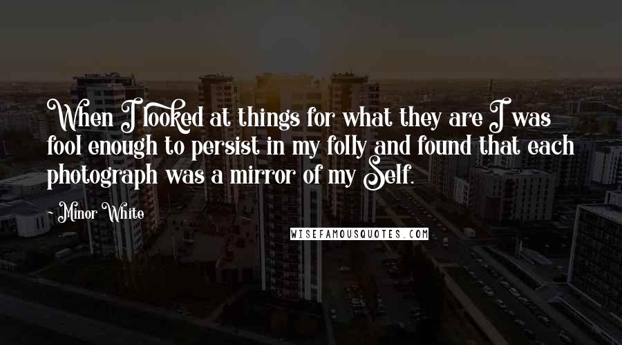 Minor White Quotes: When I looked at things for what they are I was fool enough to persist in my folly and found that each photograph was a mirror of my Self.