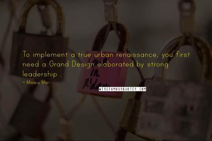 Minoru Mori Quotes: To implement a true urban renaissance, you first need a Grand Design elaborated by strong leadership .