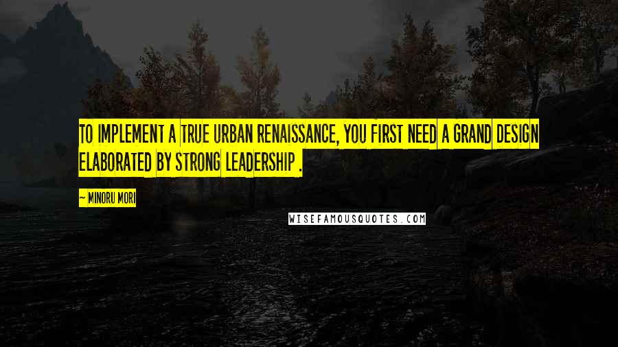 Minoru Mori Quotes: To implement a true urban renaissance, you first need a Grand Design elaborated by strong leadership .