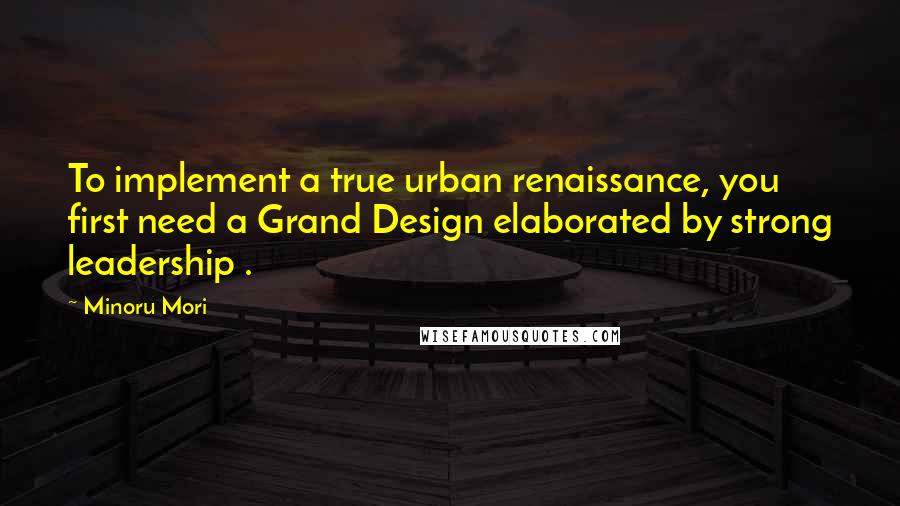 Minoru Mori Quotes: To implement a true urban renaissance, you first need a Grand Design elaborated by strong leadership .