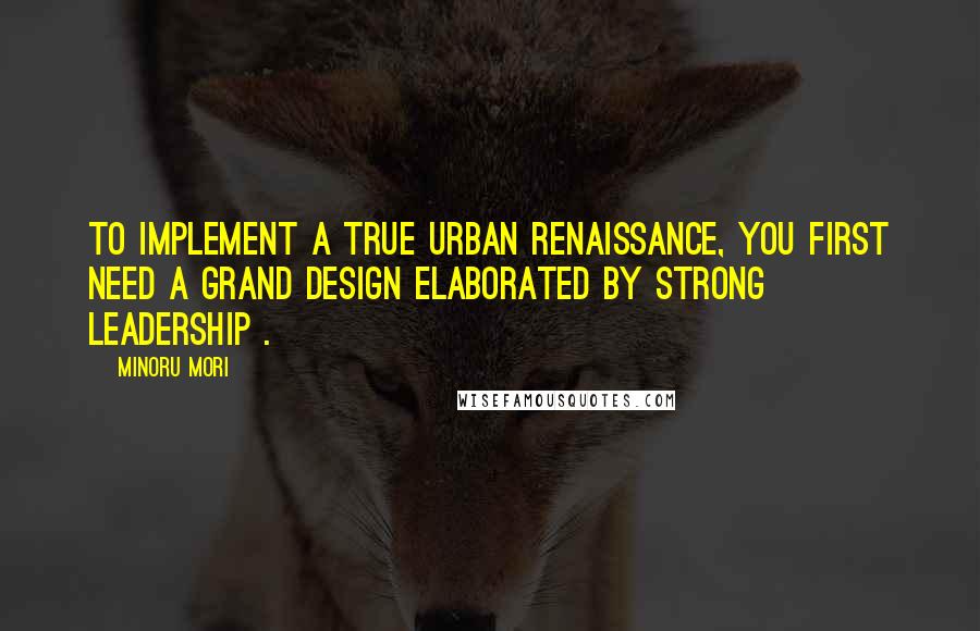 Minoru Mori Quotes: To implement a true urban renaissance, you first need a Grand Design elaborated by strong leadership .