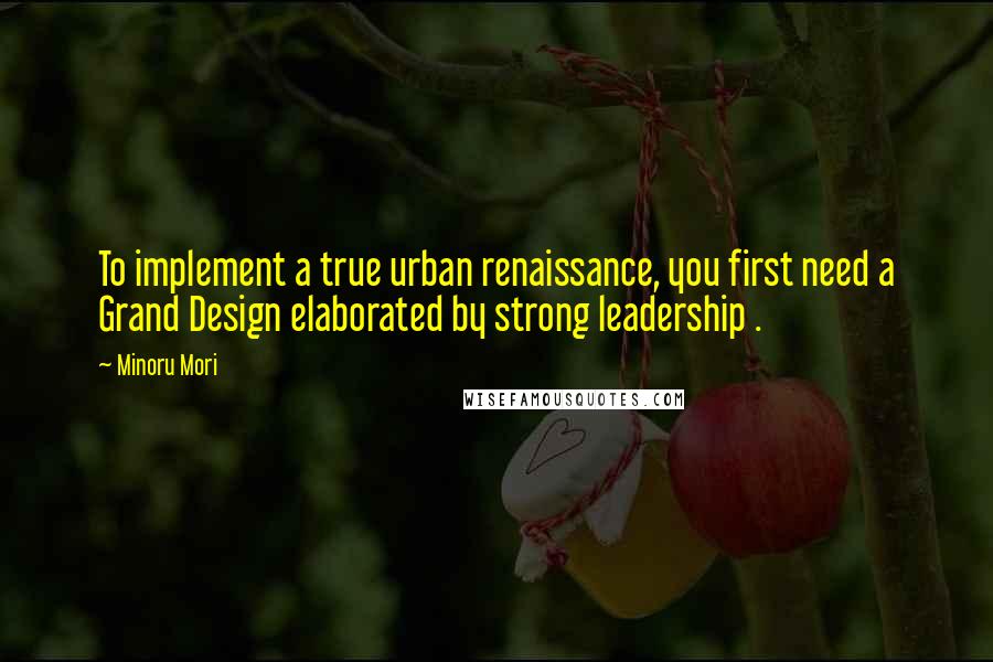 Minoru Mori Quotes: To implement a true urban renaissance, you first need a Grand Design elaborated by strong leadership .