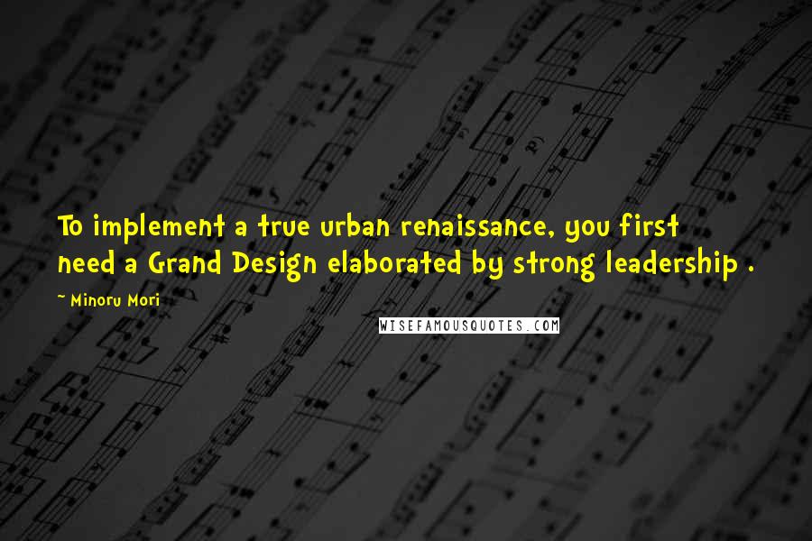 Minoru Mori Quotes: To implement a true urban renaissance, you first need a Grand Design elaborated by strong leadership .