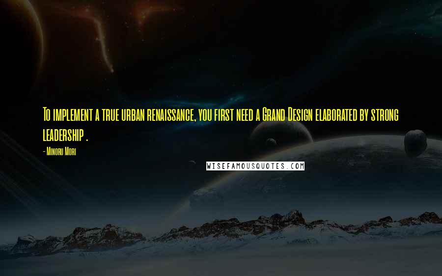 Minoru Mori Quotes: To implement a true urban renaissance, you first need a Grand Design elaborated by strong leadership .