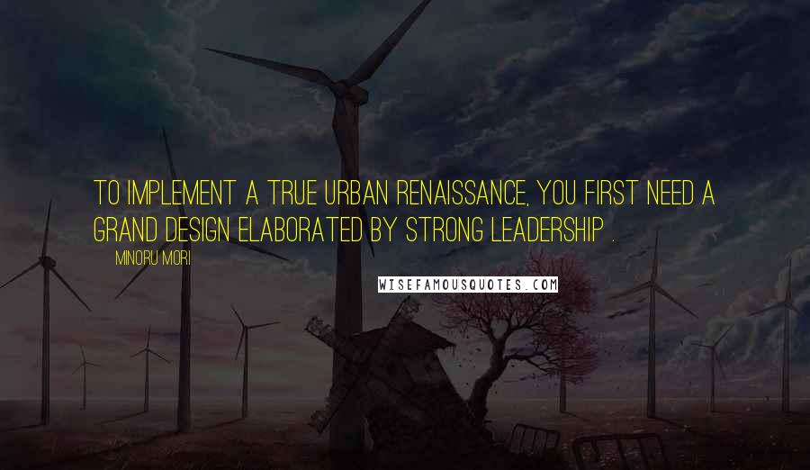 Minoru Mori Quotes: To implement a true urban renaissance, you first need a Grand Design elaborated by strong leadership .