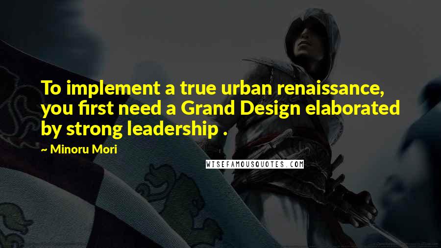 Minoru Mori Quotes: To implement a true urban renaissance, you first need a Grand Design elaborated by strong leadership .