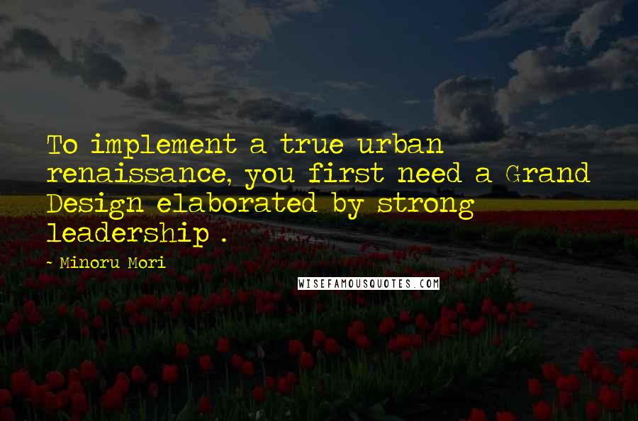 Minoru Mori Quotes: To implement a true urban renaissance, you first need a Grand Design elaborated by strong leadership .