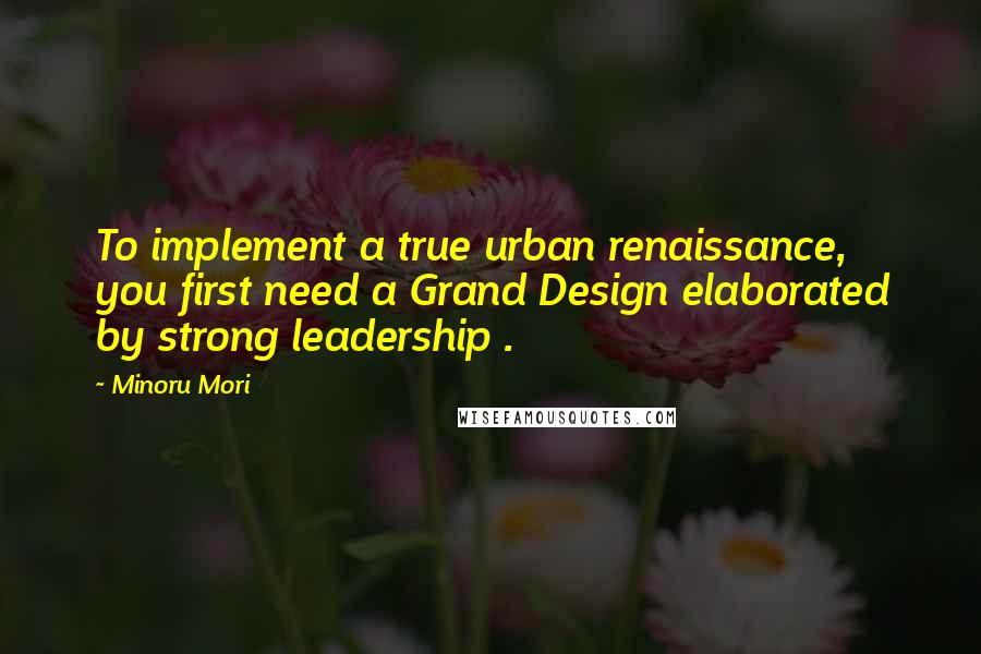 Minoru Mori Quotes: To implement a true urban renaissance, you first need a Grand Design elaborated by strong leadership .
