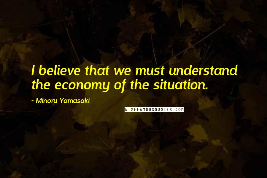 Minoru Yamasaki Quotes: I believe that we must understand the economy of the situation.