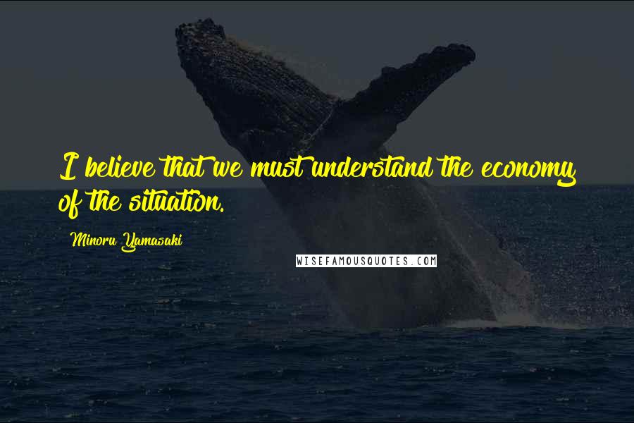 Minoru Yamasaki Quotes: I believe that we must understand the economy of the situation.