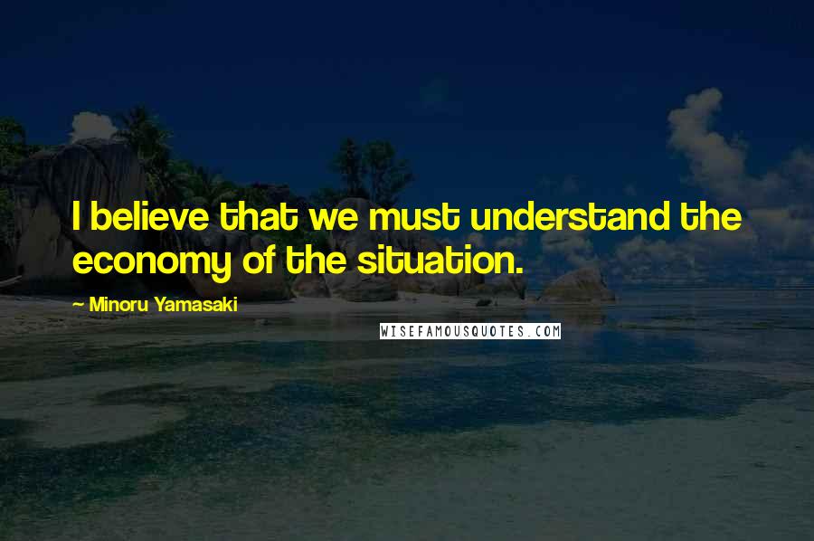 Minoru Yamasaki Quotes: I believe that we must understand the economy of the situation.