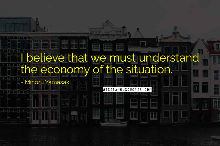 Minoru Yamasaki Quotes: I believe that we must understand the economy of the situation.