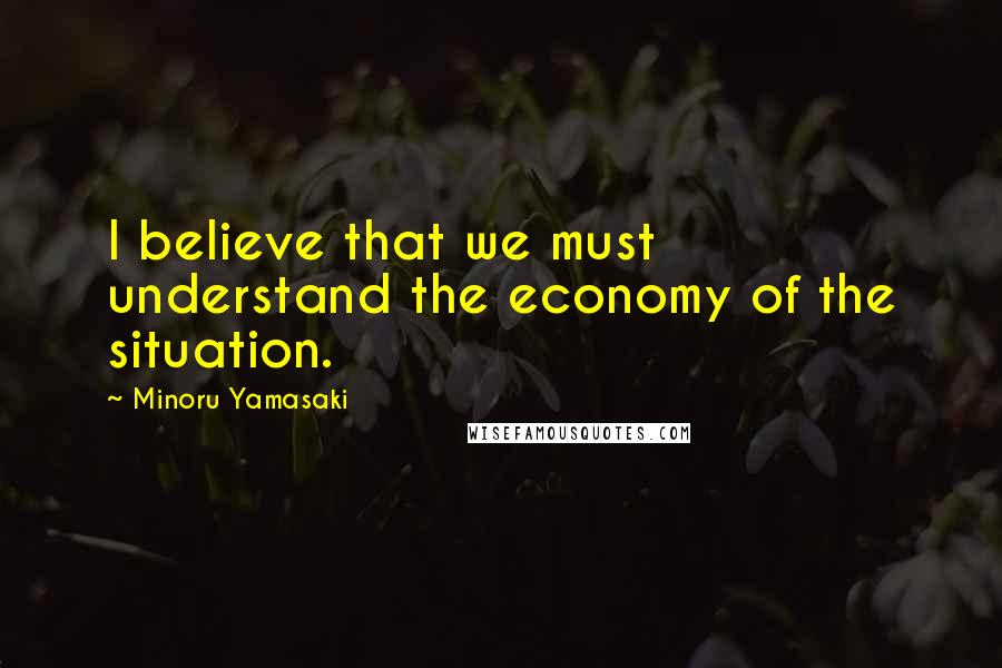 Minoru Yamasaki Quotes: I believe that we must understand the economy of the situation.