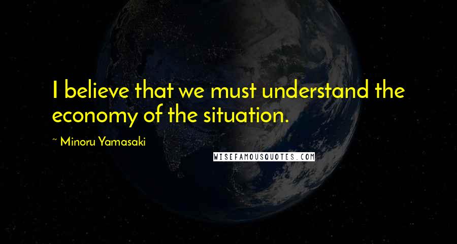 Minoru Yamasaki Quotes: I believe that we must understand the economy of the situation.