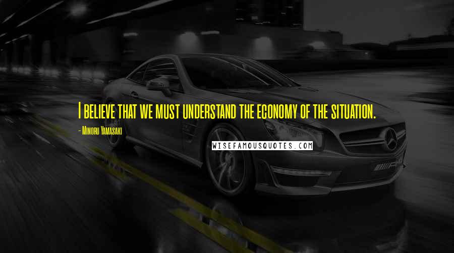 Minoru Yamasaki Quotes: I believe that we must understand the economy of the situation.