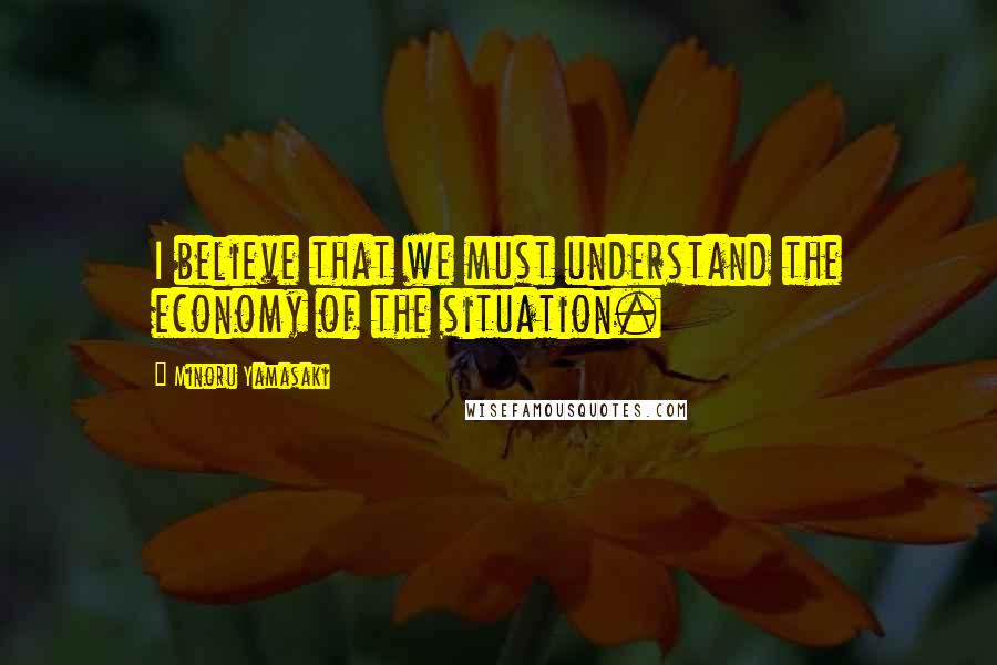 Minoru Yamasaki Quotes: I believe that we must understand the economy of the situation.