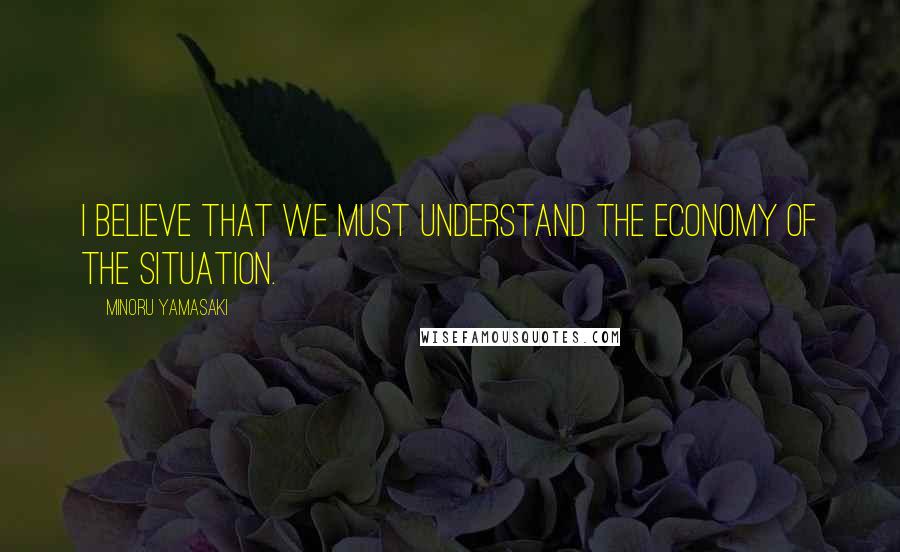 Minoru Yamasaki Quotes: I believe that we must understand the economy of the situation.