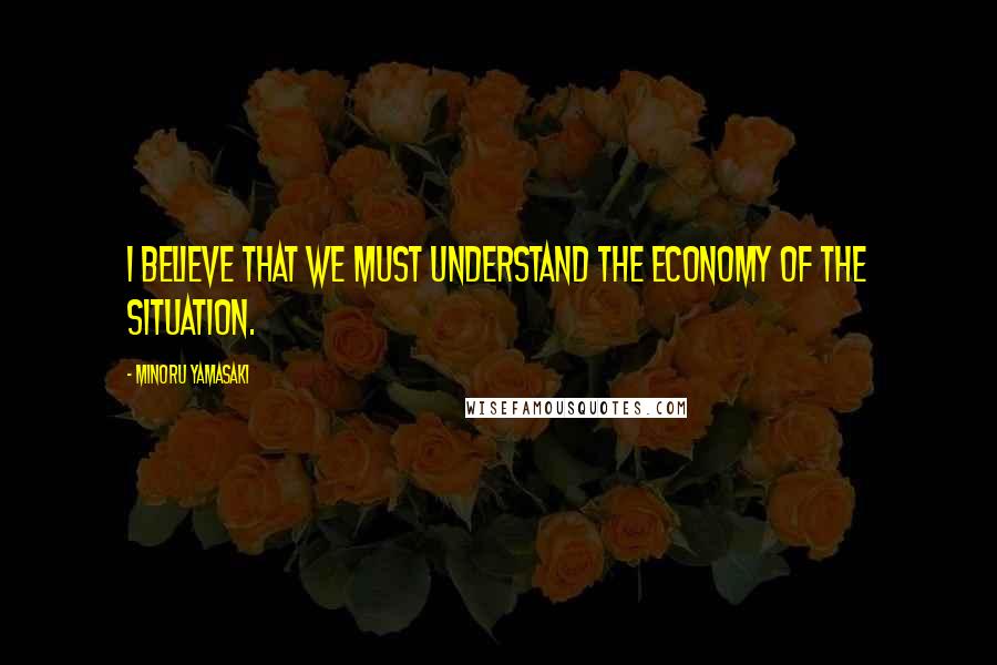 Minoru Yamasaki Quotes: I believe that we must understand the economy of the situation.