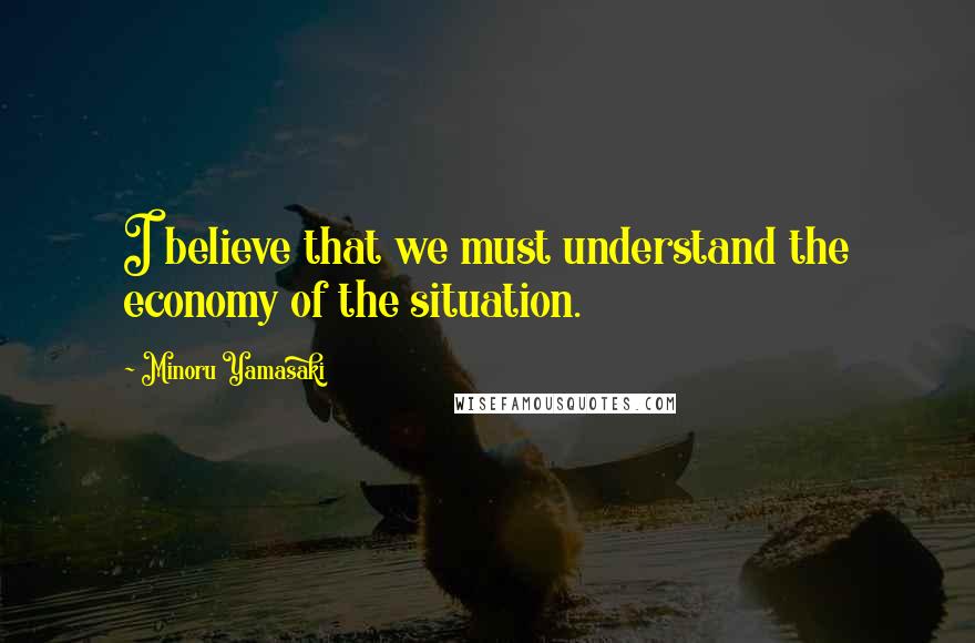 Minoru Yamasaki Quotes: I believe that we must understand the economy of the situation.