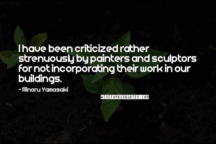 Minoru Yamasaki Quotes: I have been criticized rather strenuously by painters and sculptors for not incorporating their work in our buildings.