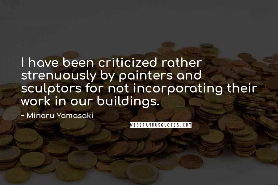Minoru Yamasaki Quotes: I have been criticized rather strenuously by painters and sculptors for not incorporating their work in our buildings.