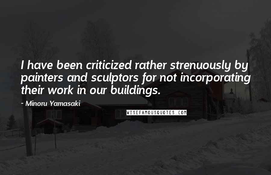 Minoru Yamasaki Quotes: I have been criticized rather strenuously by painters and sculptors for not incorporating their work in our buildings.