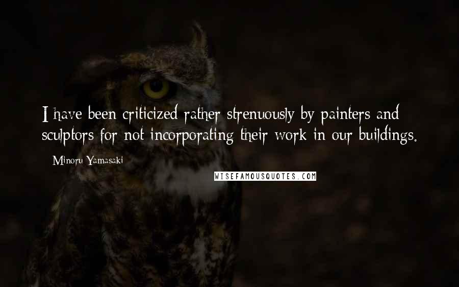 Minoru Yamasaki Quotes: I have been criticized rather strenuously by painters and sculptors for not incorporating their work in our buildings.