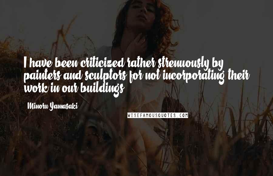 Minoru Yamasaki Quotes: I have been criticized rather strenuously by painters and sculptors for not incorporating their work in our buildings.