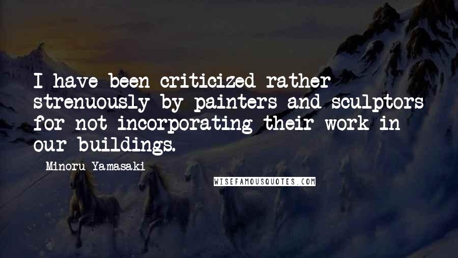 Minoru Yamasaki Quotes: I have been criticized rather strenuously by painters and sculptors for not incorporating their work in our buildings.