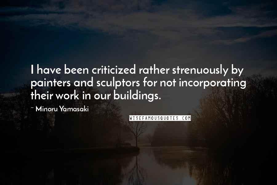 Minoru Yamasaki Quotes: I have been criticized rather strenuously by painters and sculptors for not incorporating their work in our buildings.