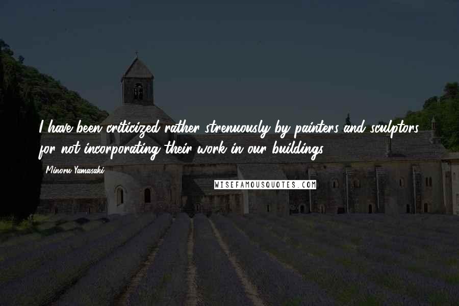 Minoru Yamasaki Quotes: I have been criticized rather strenuously by painters and sculptors for not incorporating their work in our buildings.