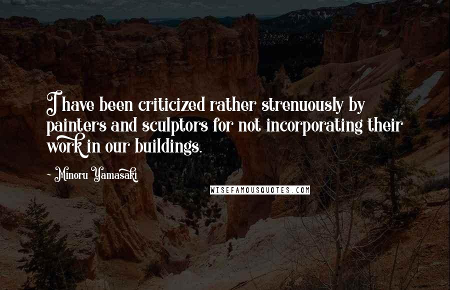 Minoru Yamasaki Quotes: I have been criticized rather strenuously by painters and sculptors for not incorporating their work in our buildings.