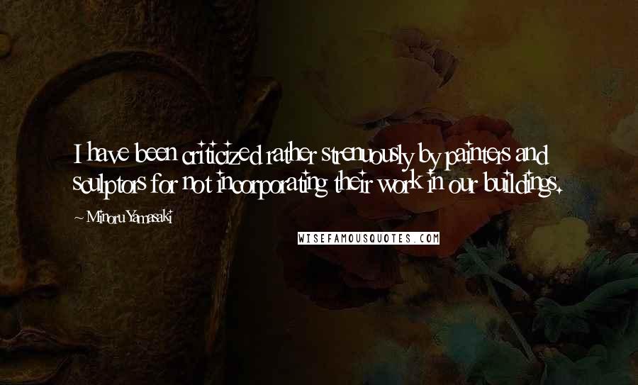 Minoru Yamasaki Quotes: I have been criticized rather strenuously by painters and sculptors for not incorporating their work in our buildings.