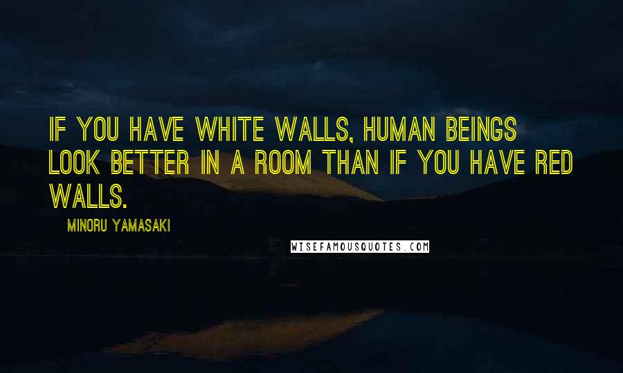 Minoru Yamasaki Quotes: If you have white walls, human beings look better in a room than if you have red walls.