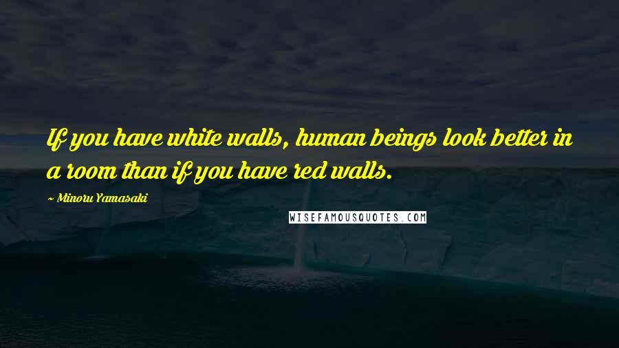 Minoru Yamasaki Quotes: If you have white walls, human beings look better in a room than if you have red walls.