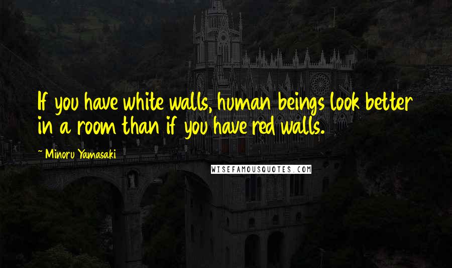 Minoru Yamasaki Quotes: If you have white walls, human beings look better in a room than if you have red walls.