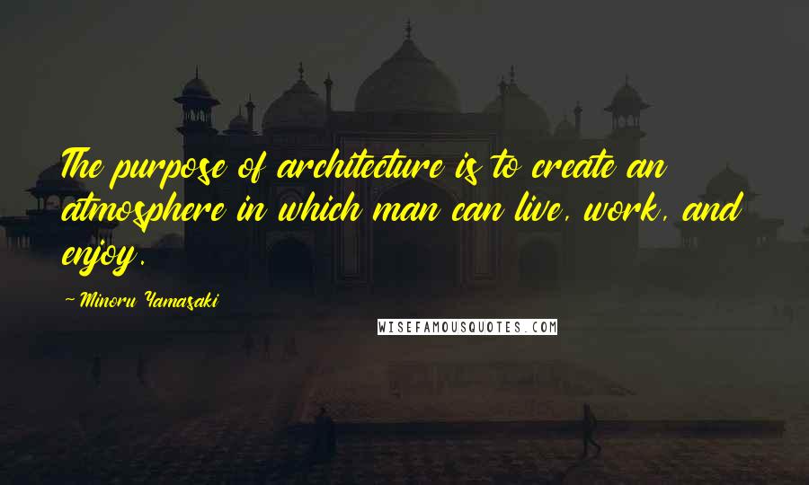 Minoru Yamasaki Quotes: The purpose of architecture is to create an atmosphere in which man can live, work, and enjoy.