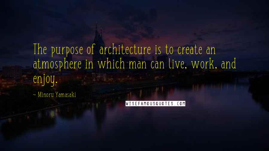 Minoru Yamasaki Quotes: The purpose of architecture is to create an atmosphere in which man can live, work, and enjoy.