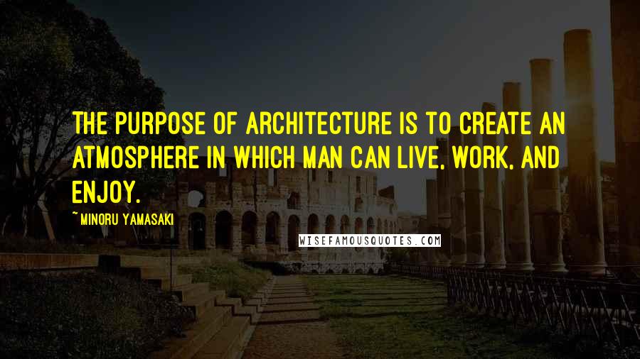 Minoru Yamasaki Quotes: The purpose of architecture is to create an atmosphere in which man can live, work, and enjoy.