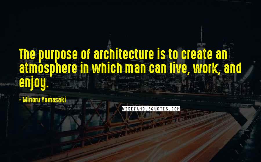 Minoru Yamasaki Quotes: The purpose of architecture is to create an atmosphere in which man can live, work, and enjoy.
