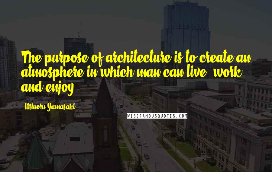 Minoru Yamasaki Quotes: The purpose of architecture is to create an atmosphere in which man can live, work, and enjoy.