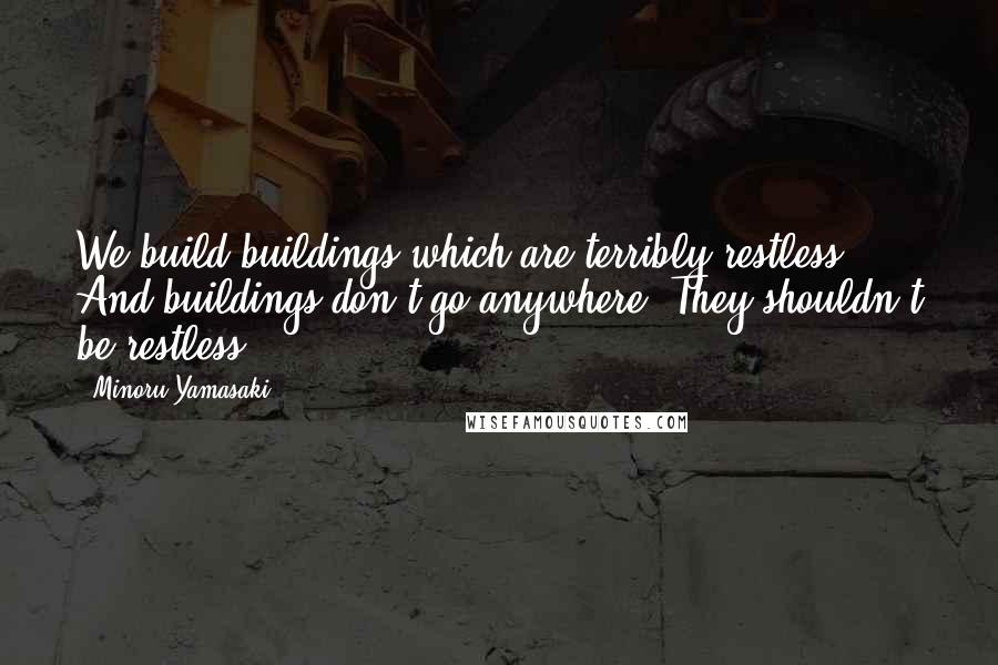 Minoru Yamasaki Quotes: We build buildings which are terribly restless. And buildings don't go anywhere. They shouldn't be restless.