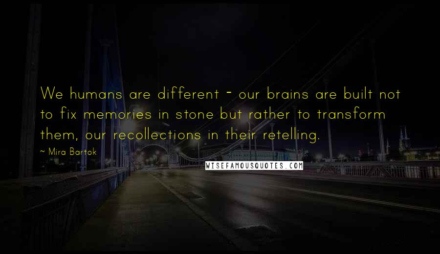 Mira Bartok Quotes: We humans are different - our brains are built not to fix memories in stone but rather to transform them, our recollections in their retelling.