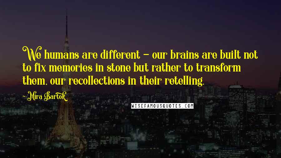 Mira Bartok Quotes: We humans are different - our brains are built not to fix memories in stone but rather to transform them, our recollections in their retelling.