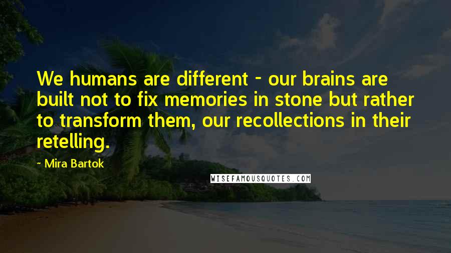 Mira Bartok Quotes: We humans are different - our brains are built not to fix memories in stone but rather to transform them, our recollections in their retelling.