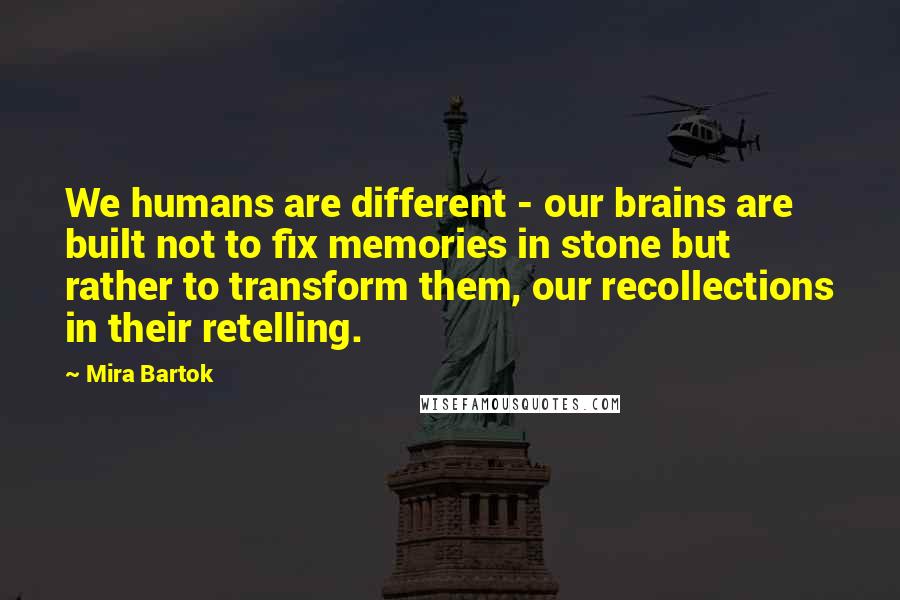 Mira Bartok Quotes: We humans are different - our brains are built not to fix memories in stone but rather to transform them, our recollections in their retelling.