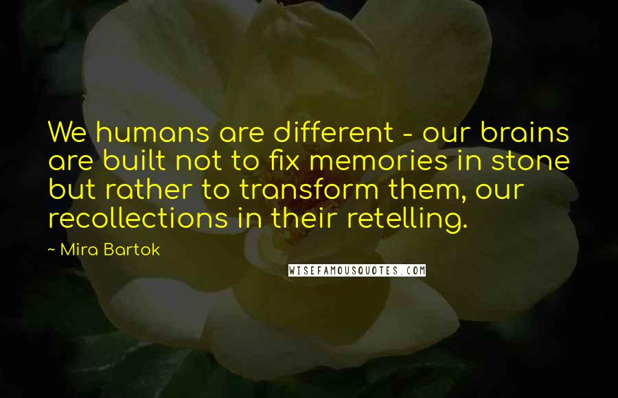 Mira Bartok Quotes: We humans are different - our brains are built not to fix memories in stone but rather to transform them, our recollections in their retelling.
