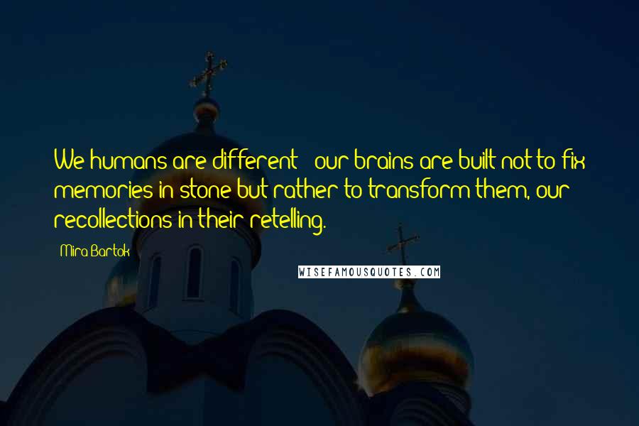 Mira Bartok Quotes: We humans are different - our brains are built not to fix memories in stone but rather to transform them, our recollections in their retelling.