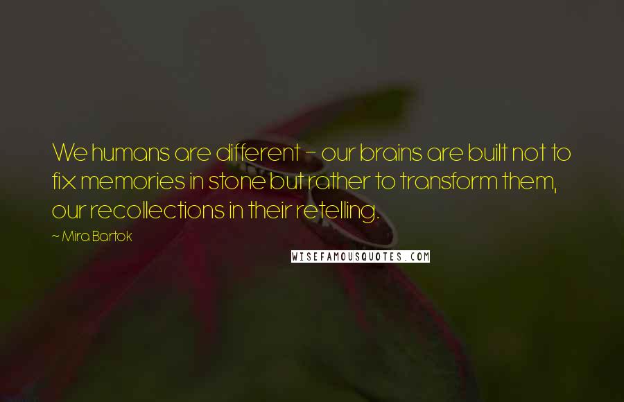 Mira Bartok Quotes: We humans are different - our brains are built not to fix memories in stone but rather to transform them, our recollections in their retelling.