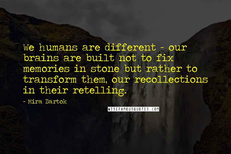 Mira Bartok Quotes: We humans are different - our brains are built not to fix memories in stone but rather to transform them, our recollections in their retelling.